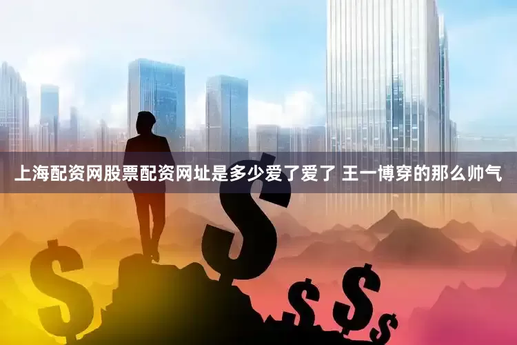 上海配资网股票配资网址是多少爱了爱了 王一博穿的那么帅气