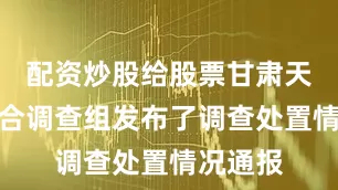 配资炒股给股票甘肃天水市联合调查组发布了调查处置情况通报