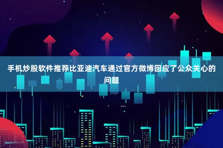手机炒股软件推荐比亚迪汽车通过官方微博回应了公众关心的问题