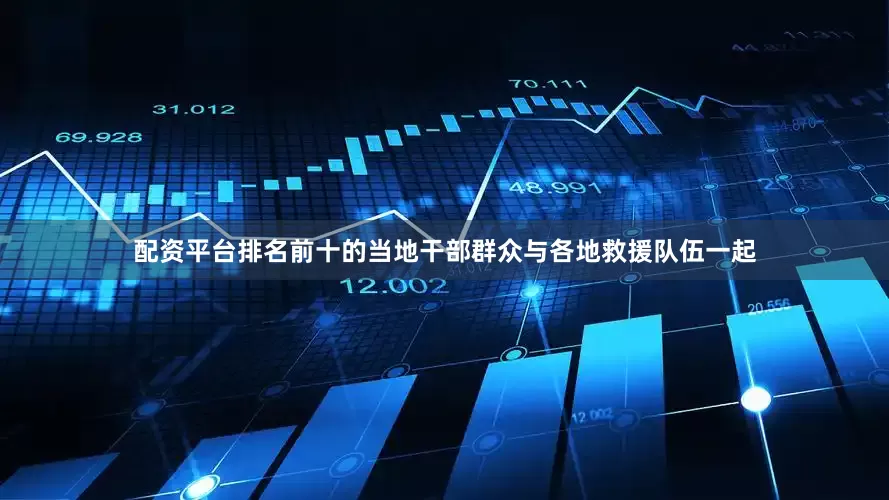 配资平台排名前十的当地干部群众与各地救援队伍一起
