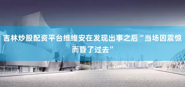 吉林炒股配资平台维维安在发现出事之后“当场因震惊而昏了过去”