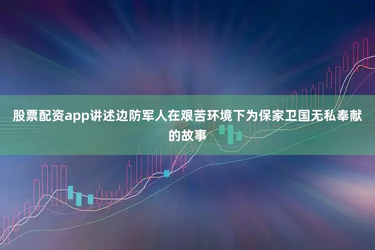 股票配资app讲述边防军人在艰苦环境下为保家卫国无私奉献的故事