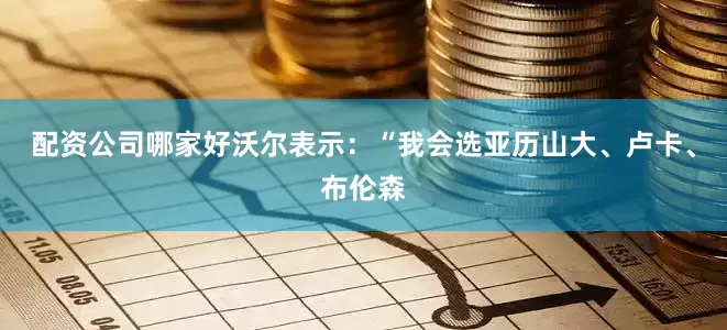 配资公司哪家好沃尔表示：“我会选亚历山大、卢卡、布伦森