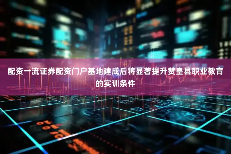 配资一流证券配资门户基地建成后将显著提升赞皇县职业教育的实训条件